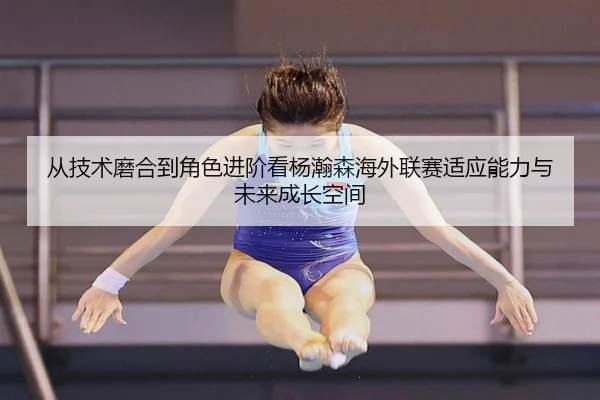 从技术磨合到角色进阶看杨瀚森海外联赛适应能力与未来成长空间